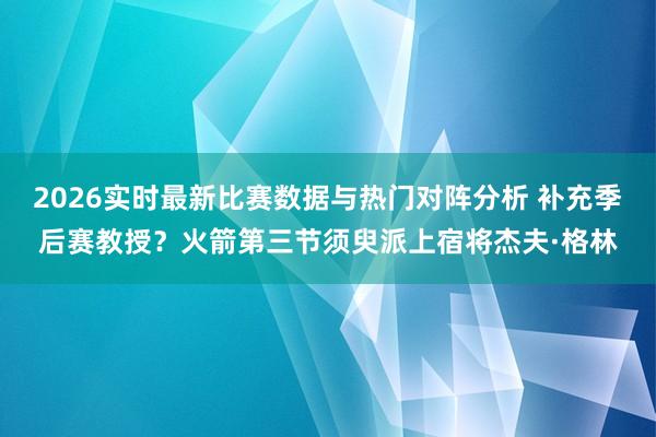 2026实时最新比赛数据与热门对阵分析 补充季后赛教授？火箭第三节须臾派上宿将杰夫·格林
