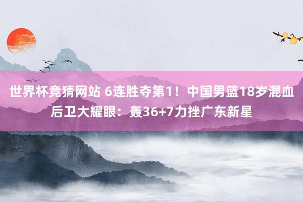 世界杯竞猜网站 6连胜夺第1！中国男篮18岁混血后卫大耀眼：轰36+7力挫广东新星