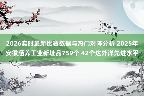 2026实时最新比赛数据与热门对阵分析 2025年安徽涵养工业新址品759个 42个达外洋先进水平