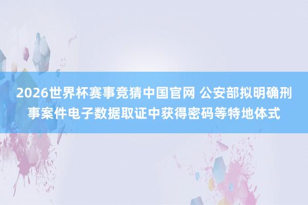 2026世界杯赛事竞猜中国官网 公安部拟明确刑事案件电子数据取证中获得密码等特地体式