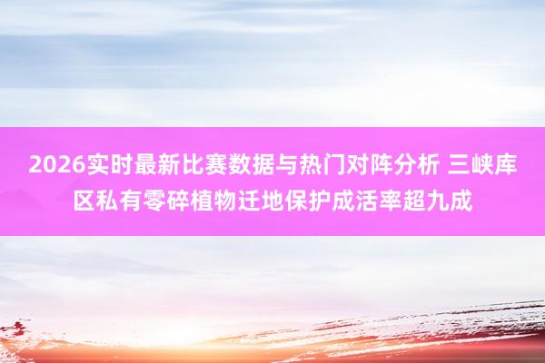 2026实时最新比赛数据与热门对阵分析 三峡库区私有零碎植物迁地保护成活率超九成