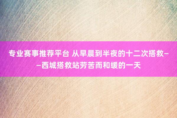 专业赛事推荐平台 从早晨到半夜的十二次搭救——西城搭救站劳苦而和缓的一天