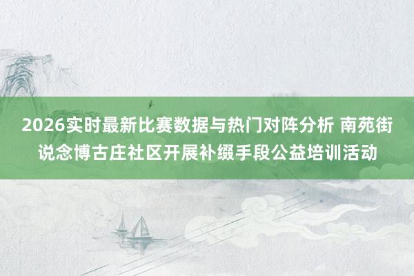 2026实时最新比赛数据与热门对阵分析 南苑街说念博古庄社区开展补缀手段公益培训活动