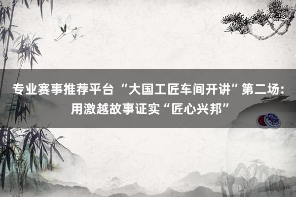 专业赛事推荐平台 “大国工匠车间开讲”第二场: 用激越故事证实“匠心兴邦”