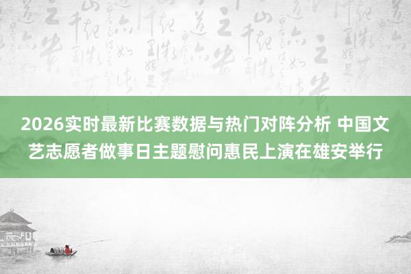 2026实时最新比赛数据与热门对阵分析 中国文艺志愿者做事日主题慰问惠民上演在雄安举行