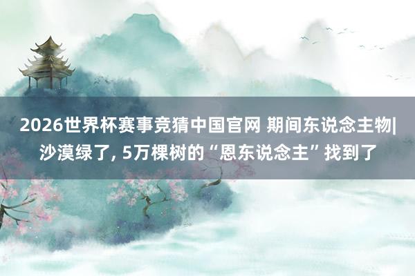 2026世界杯赛事竞猜中国官网 期间东说念主物|沙漠绿了， 5万棵树的“恩东说念主”找到了