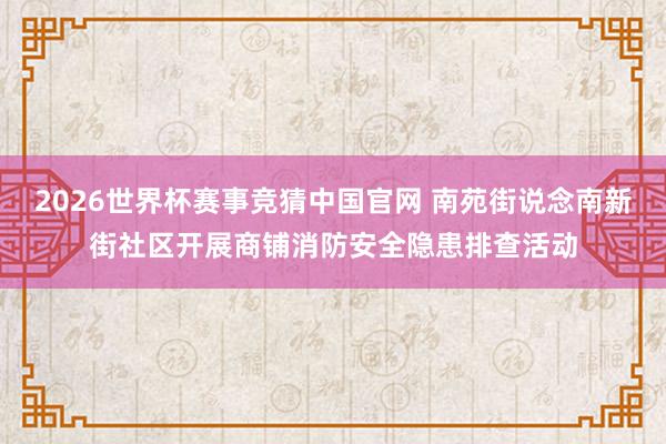 2026世界杯赛事竞猜中国官网 南苑街说念南新街社区开展商铺消防安全隐患排查活动
