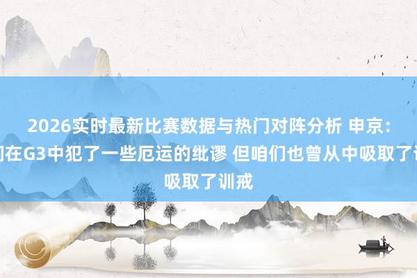 2026实时最新比赛数据与热门对阵分析 申京：咱们在G3中犯了一些厄运的纰谬 但咱们也曾从中吸取了训戒