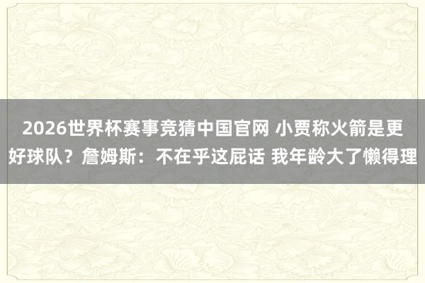 2026世界杯赛事竞猜中国官网 小贾称火箭是更好球队？詹姆斯：不在乎这屁话 我年龄大了懒得理