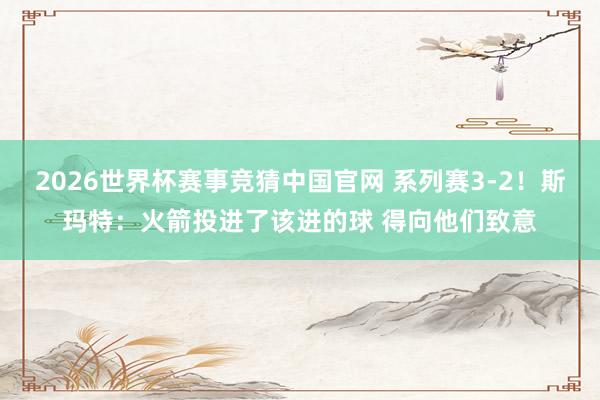 2026世界杯赛事竞猜中国官网 系列赛3-2！斯玛特：火箭投进了该进的球 得向他们致意