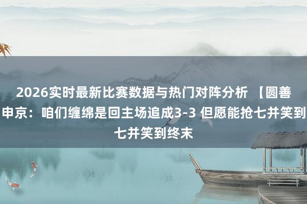 2026实时最新比赛数据与热门对阵分析 【圆善版】申京：咱们缠绵是回主场追成3-3 但愿能抢七并笑到终末