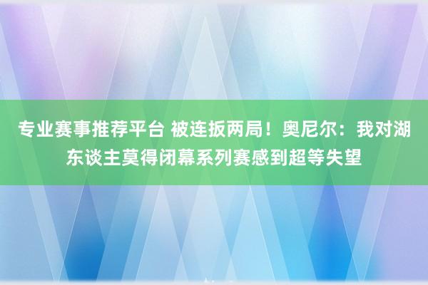 专业赛事推荐平台 被连扳两局！奥尼尔：我对湖东谈主莫得闭幕系列赛感到超等失望