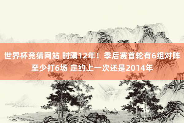 世界杯竞猜网站 时隔12年！季后赛首轮有6组对阵至少打6场 定约上一次还是2014年