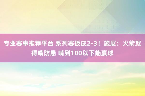 专业赛事推荐平台 系列赛扳成2-3！施展：火箭就得啃防患 啃到100以下能赢球