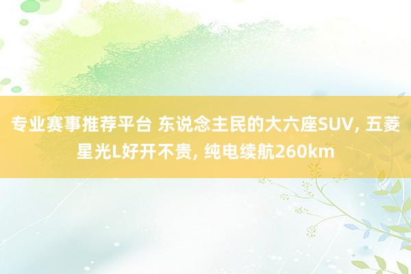 专业赛事推荐平台 东说念主民的大六座SUV， 五菱星光L好开不贵， 纯电续航260km