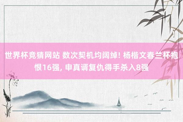 世界杯竞猜网站 数次契机均阔绰! 杨楷文春兰杯抱恨16强， 申真谞复仇得手杀入8强