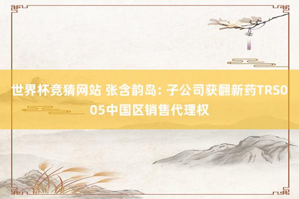 世界杯竞猜网站 张含韵岛: 子公司获翻新药TRS005中国区销售代理权