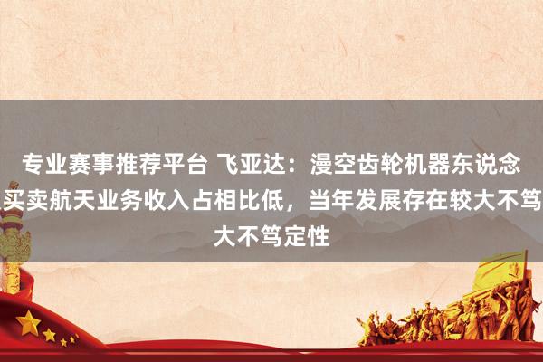 专业赛事推荐平台 飞亚达：漫空齿轮机器东说念主及买卖航天业务收入占相比低，当年发展存在较大不笃定性