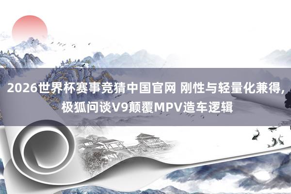 2026世界杯赛事竞猜中国官网 刚性与轻量化兼得， 极狐问谈V9颠覆MPV造车逻辑