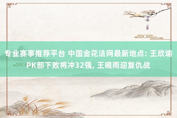 专业赛事推荐平台 中国金花法网最新地点: 王欣瑜PK部下败将冲32强， 王曦雨迎复仇战