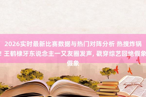 2026实时最新比赛数据与热门对阵分析 热搜炸锅! 王鹤棣牙东说念主一又友圈发声， 戳穿综艺回绝假象