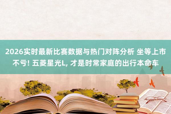 2026实时最新比赛数据与热门对阵分析 坐等上市不亏! 五菱星光L， 才是时常家庭的出行本命车