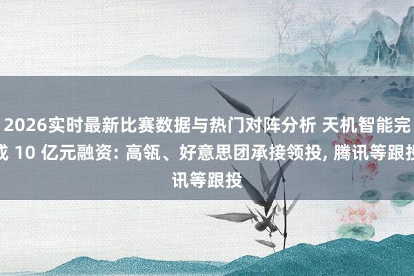 2026实时最新比赛数据与热门对阵分析 天机智能完成 10 亿元融资: 高瓴、好意思团承接领投， 腾讯等跟投