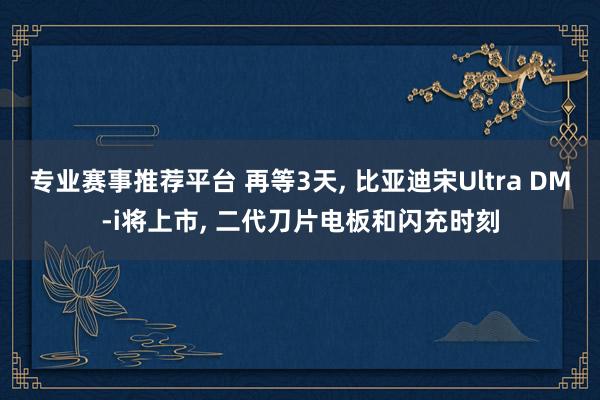 专业赛事推荐平台 再等3天， 比亚迪宋Ultra DM-i将上市， 二代刀片电板和闪充时刻