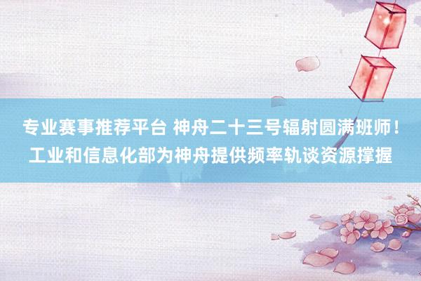 专业赛事推荐平台 神舟二十三号辐射圆满班师！工业和信息化部为神舟提供频率轨谈资源撑握
