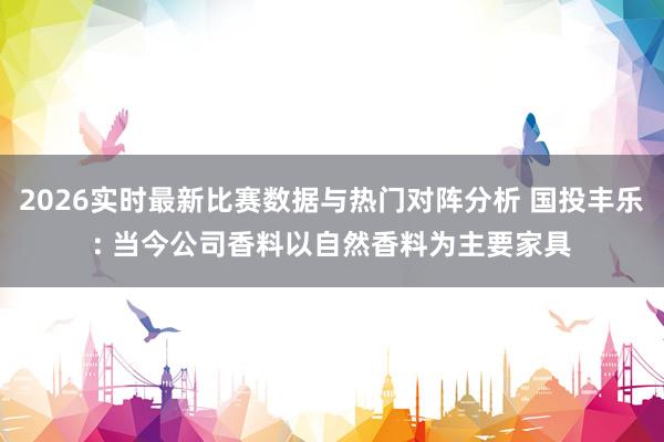 2026实时最新比赛数据与热门对阵分析 国投丰乐: 当今公司香料以自然香料为主要家具
