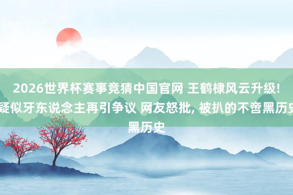 2026世界杯赛事竞猜中国官网 王鹤棣风云升级! 疑似牙东说念主再引争议 网友怒批， 被扒的不啻黑历史