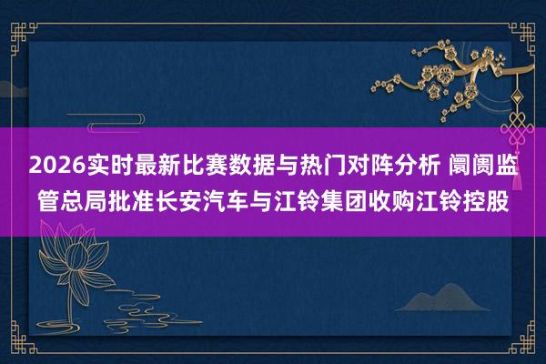 2026实时最新比赛数据与热门对阵分析 阛阓监管总局批准长安汽车与江铃集团收购江铃控股