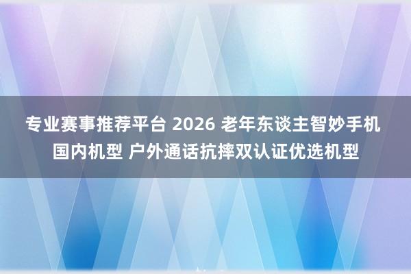 专业赛事推荐平台 2026 老年东谈主智妙手机 国内机型 户外通话抗摔双认证优选机型