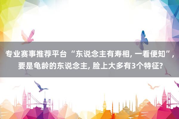 专业赛事推荐平台 “东说念主有寿相， 一看便知”， 要是龟龄的东说念主， 脸上大多有3个特征?