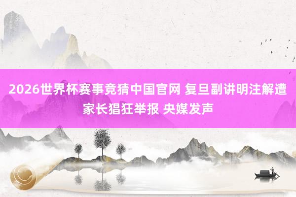 2026世界杯赛事竞猜中国官网 复旦副讲明注解遭家长猖狂举报 央媒发声