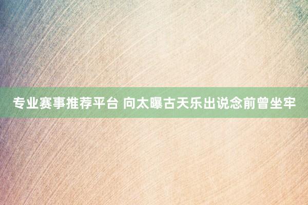 专业赛事推荐平台 向太曝古天乐出说念前曾坐牢