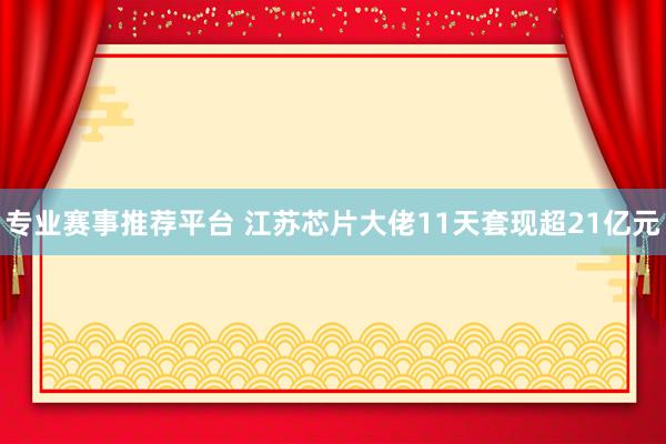 专业赛事推荐平台 江苏芯片大佬11天套现超21亿元
