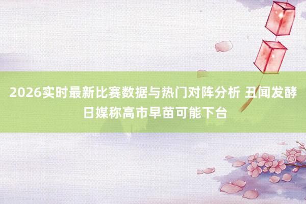 2026实时最新比赛数据与热门对阵分析 丑闻发酵 日媒称高市早苗可能下台