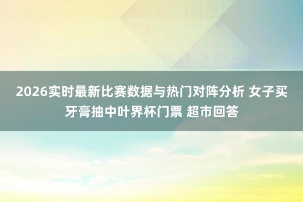 2026实时最新比赛数据与热门对阵分析 女子买牙膏抽中叶界杯门票 超市回答