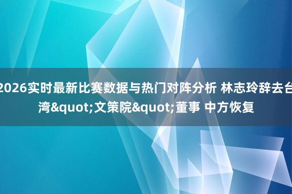 2026实时最新比赛数据与热门对阵分析 林志玲辞去台湾"文策院"董事 中方恢复