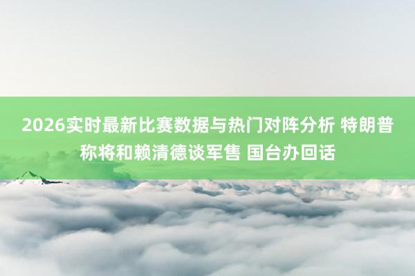 2026实时最新比赛数据与热门对阵分析 特朗普称将和赖清德谈军售 国台办回话