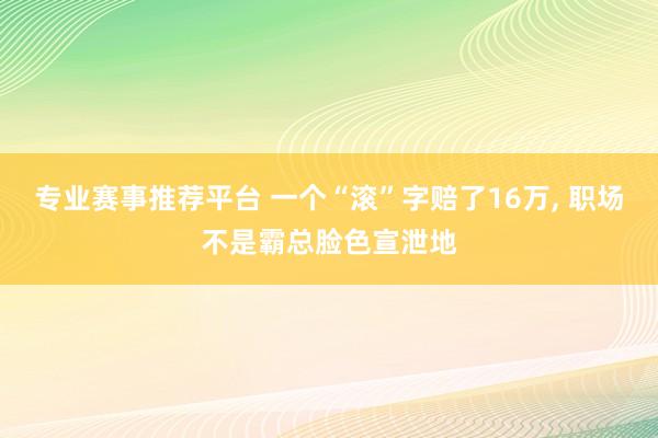 专业赛事推荐平台 一个“滚”字赔了16万， 职场不是霸总脸色宣泄地