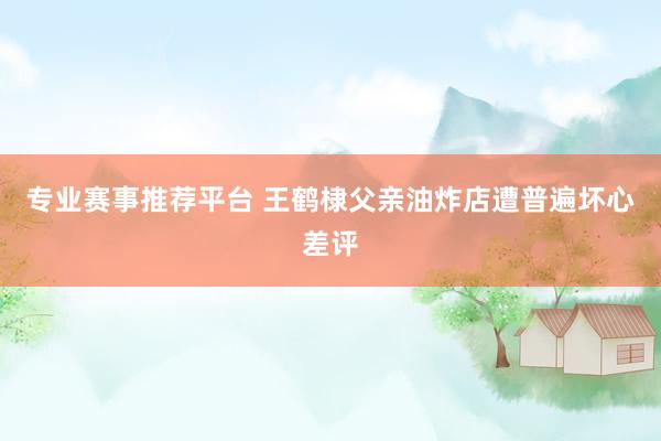 专业赛事推荐平台 王鹤棣父亲油炸店遭普遍坏心差评
