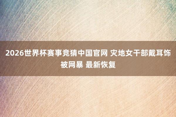 2026世界杯赛事竞猜中国官网 灾地女干部戴耳饰被网暴 最新恢复