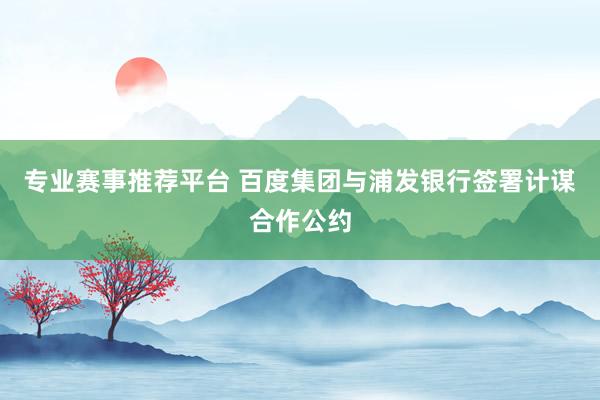 专业赛事推荐平台 百度集团与浦发银行签署计谋合作公约