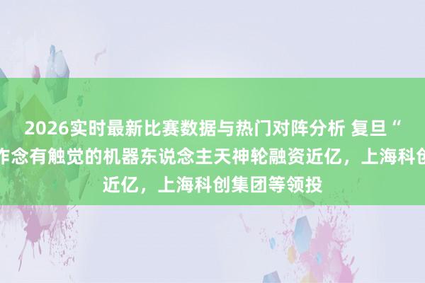 2026实时最新比赛数据与热门对阵分析 复旦“97后”小伙作念有触觉的机器东说念主天神轮融资近亿，上海科创集团等领投