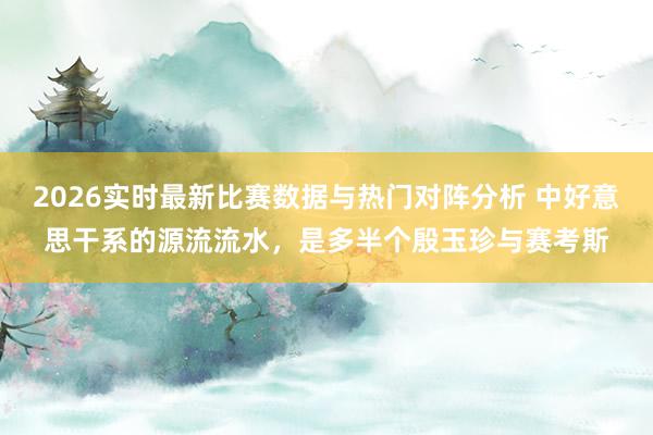 2026实时最新比赛数据与热门对阵分析 中好意思干系的源流流水，是多半个殷玉珍与赛考斯
