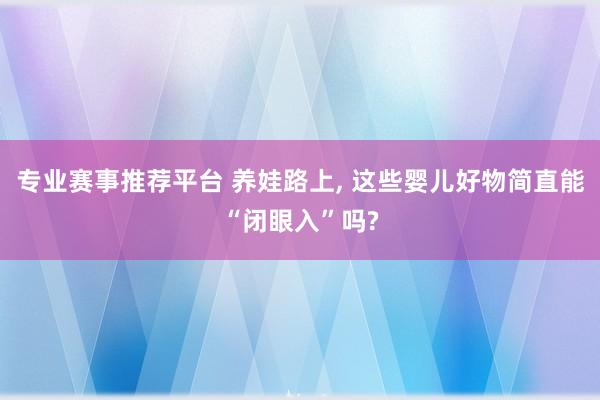 专业赛事推荐平台 养娃路上， 这些婴儿好物简直能“闭眼入”吗?
