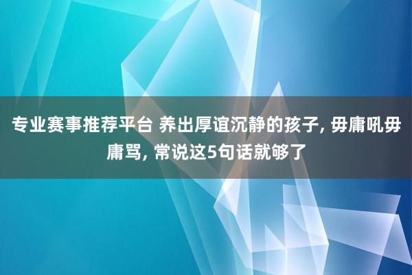 专业赛事推荐平台 养出厚谊沉静的孩子， 毋庸吼毋庸骂， 常说这5句话就够了