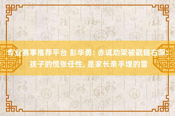 专业赛事推荐平台 彭华勇: 赤诚劝架被戳瞎右眼: 孩子的慌张任性， 是家长亲手埋的雷